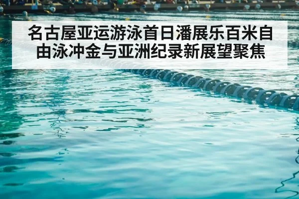 名古屋亚运游泳首日潘展乐百米自由泳冲金与亚洲纪录新展望聚焦